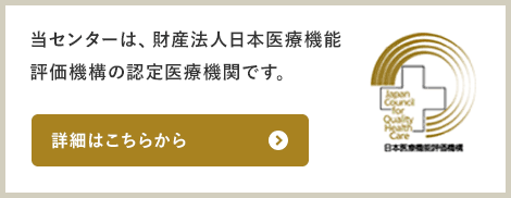 当センターは、財産法人日本医療機能評価機構の認定医療機関です。詳細はこちらから