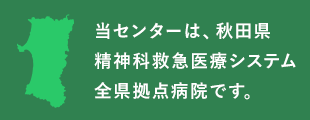 当センターは、秋田県精神科救急医療システム全県拠点病院です