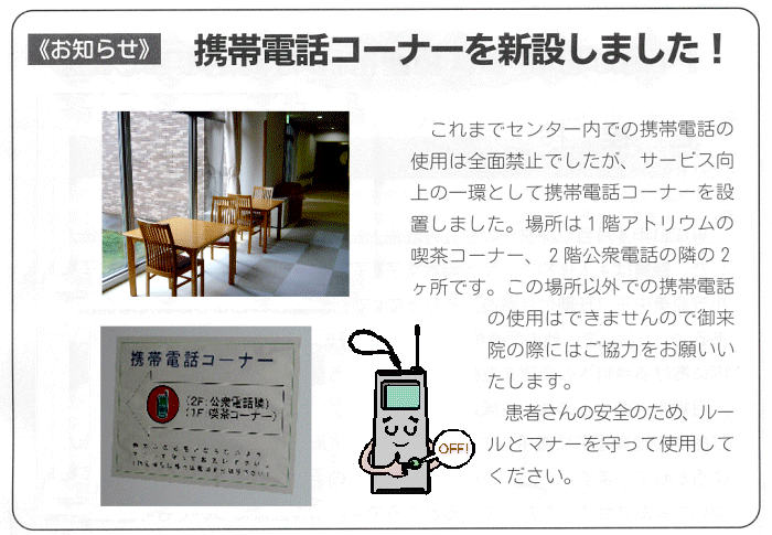 図：お知らせ
携帯電話コーナーを新設しました。
これまでセンター内での携帯電話の使用は全面禁止でしたが、サービス向上の一環として携帯電話コーナーを設置しました。
場所は1階のアトリウムの喫茶コーナー、2階公衆電話の隣の2カ所です。
この場所以外での携帯電話の使用はできませんのでご来院の際にはご協力をお願いいたします。
患者さんの安全のため、ルールとマナーを守って使用してください。