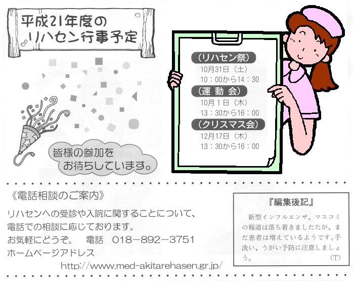 図：2009年度のリハセン行事予定
リハセン祭り：10月31日（土曜日）午前10時から午後2時30分
運動会：10月1日（木曜日）午後1時30分から午後4時
クリスマス会：12月17日（木曜日）午後1時30分から午後4時
電話相談のご案内：リハセンへの受診や入院に関することについて、電話での相談に応じています。お気軽にどうぞ。
電話：018-892-3751
ホームページアドレス：
http://www.med-akitarehasen.gr.jp/
編集後記：新型インフルエンザ、マスコミ報道は落ち着きましたが、まだ患者は増えているようです。手洗い、うがい予防に注意しましょう